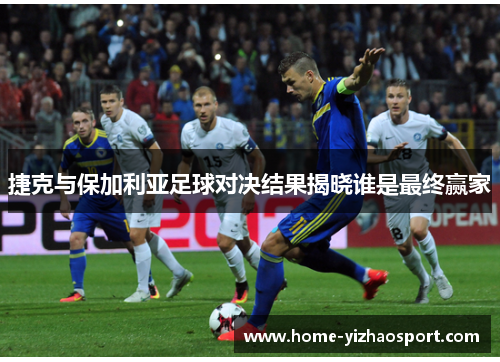 捷克与保加利亚足球对决结果揭晓谁是最终赢家